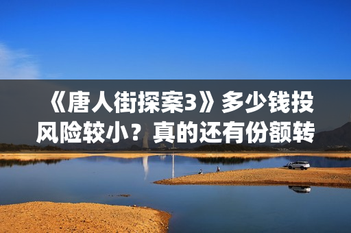 《唐人街探案3》多少钱投风险较小？真的还有份额转让吗？出品方靠谱吗？(唐人街探案3电影免费观看播放)