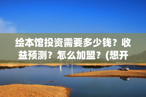 绘本馆投资需要多少钱？收益预测？怎么加盟？(想开个绘本馆需要什么资质)