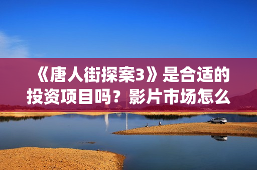 《唐人街探案3》是合适的投资项目吗？影片市场怎么分析？怎么投资正规？(唐人街探案3演员表)