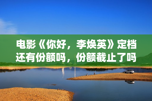 电影《你好，李焕英》定档还有份额吗，份额截止了吗？(电影《你好,李焕英》解说)