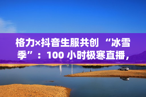 格力×抖音生服共创 “冰雪季”:100 小时极寒直播,唱响中国品牌“青春之歌”(格力产品官网) 格力×抖音生服共创 “冰雪季”:100 小时极寒直播,唱响中国品牌“青春之歌”(格力产品官网)