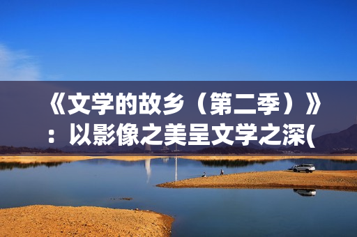 《文学的故乡（第二季）》：以影像之美呈文学之深(《文学的故乡》)