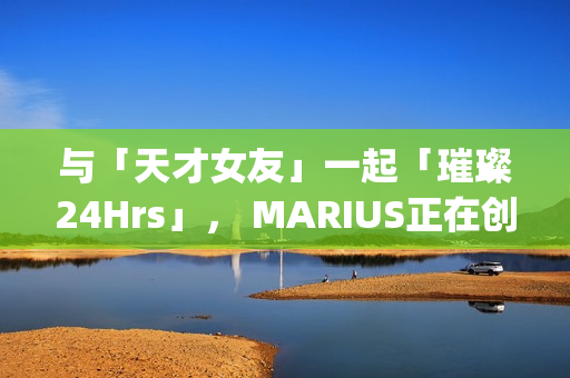 与「天才女友」一起「璀璨24Hrs」， MARIUS正在创造一种很新的品牌IP(我与天才女友的休闲日常)