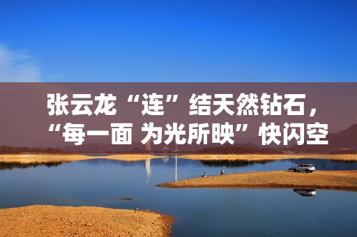  张云龙“连”结天然钻石，“每一面 为光所映”快闪空间闪耀岁末礼物季