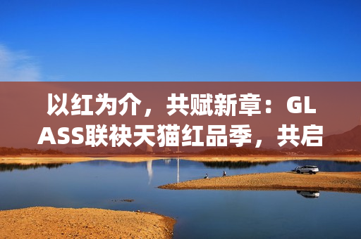 以红为介，共赋新章：GLASS联袂天猫红品季，共启新年美学祝福场(以红为主的绘画)