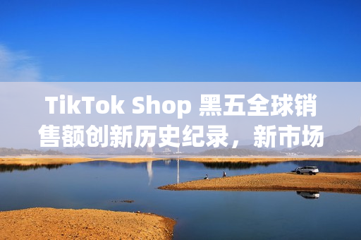 TikTok Shop 黑五全球销售额创新历史纪录，新市场实现多倍增长(shopbop黑五什么时候开始)