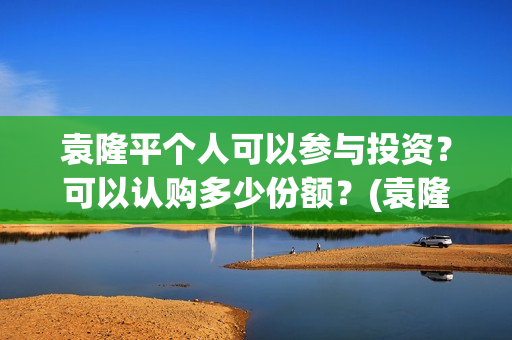 袁隆平个人可以参与投资？可以认购多少份额？(袁隆平用)