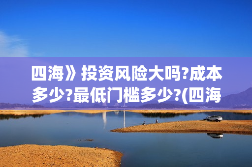 四海》投资风险大吗?成本多少?最低门槛多少?(四海投资集团)
