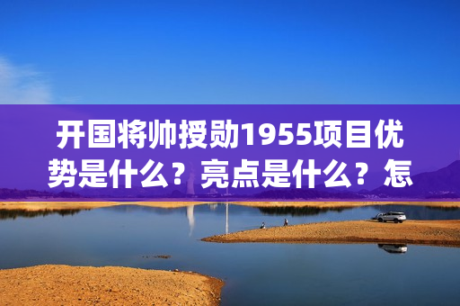 开国将帅授勋1955项目优势是什么？亮点是什么？怎么投资？(开国将帅授勋1955观后感)