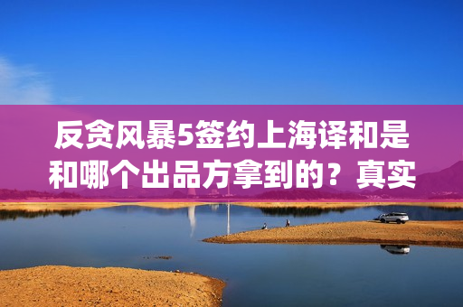 反贪风暴5签约上海译和是和哪个出品方拿到的？真实吗？(反贪风暴5内容)