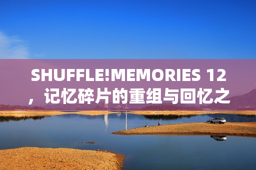 SHUFFLE!MEMORIES 12，记忆碎片的重组与回忆之旅