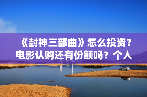 《封神三部曲》怎么投资？电影认购还有份额吗？个人认购门槛多少？(封神三部曲票房)