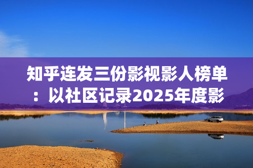 知乎连发三份影视影人榜单：以社区记录2025年度影视记忆(知乎原创视频发多个平台可以吗)
