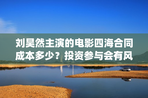 刘昊然主演的电影四海合同成本多少?投资参与会有风险吗?份额真实吗(刘昊然主演电影票房破14亿) 刘昊然主演的电影四海合同成本多少?投资参与会有风险吗?份额真实吗(刘昊然主演电影票房破14亿)