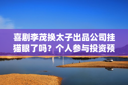 喜剧李茂换太子出品公司挂猫眼了吗？个人参与投资预估收益多少？(喜剧李茂换太子是哪一集)