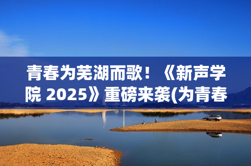 青春为芜湖而歌！《新声学院 2025》重磅来袭(为青春高歌)