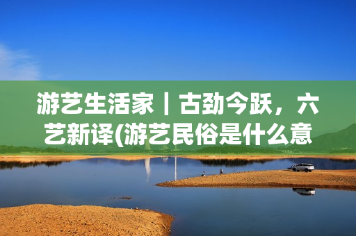游艺生活家｜古劲今跃，六艺新译(游艺民俗是什么意思)