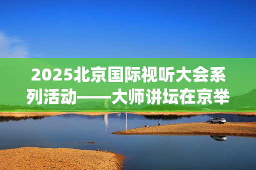 2025北京国际视听大会系列活动——大师讲坛在京举行(北京国际短片)