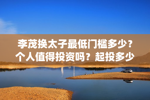 李茂换太子最低门槛多少？个人值得投资吗？起投多少？(李茂换太子成本)