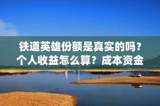 铁道英雄份额是真实的吗？个人收益怎么算？成本资金都花哪了？(铁道英雄总投资)