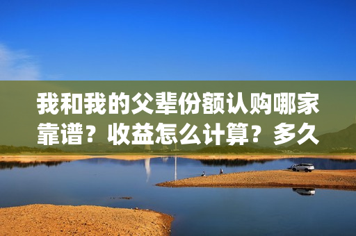 我和我的父辈份额认购哪家靠谱？收益怎么计算？多久开始分红？(我和我的父辈份额)