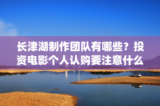 长津湖制作团队有哪些？投资电影个人认购要注意什么？(《长津湖》的制作团队有多强大)