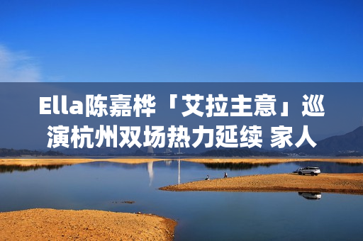 Ella陈嘉桦「艾拉主意」巡演杭州双场热力延续 家人现身力挺场面感人(陈嘉桦爱情)