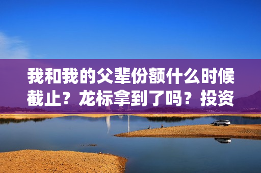 我和我的父辈份额什么时候截止？龙标拿到了吗？投资风险大吗？(我和我的父辈什么)