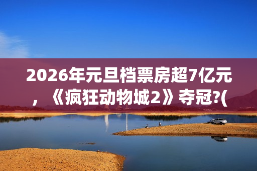 2026年元旦档票房超7亿元，《疯狂动物城2》夺冠?(2020年元旦档期电影)