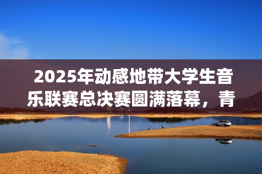  2025年动感地带大学生音乐联赛总决赛圆满落幕，青春音浪席卷全国(2025年动感地带无限巡回演唱会)