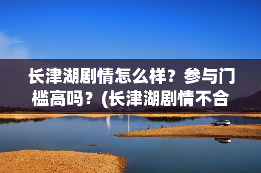 长津湖剧情怎么样？参与门槛高吗？(长津湖剧情不合理)