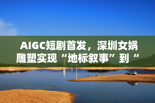  AIGC短剧首发，深圳女娲雕塑实现“地标叙事”到“情感叙事”跨越