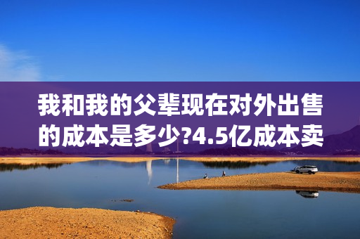 我和我的父辈现在对外出售的成本是多少?4.5亿成本卖完了吗?(我和我的父辈现代篇)