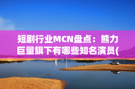 短剧行业MCN盘点：熊力巨量旗下有哪些知名演员(短剧或成行业主流)