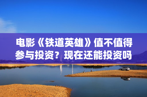 电影《铁道英雄》值不值得参与投资？现在还能投资吗？(电影铁道英雄的在线观看)