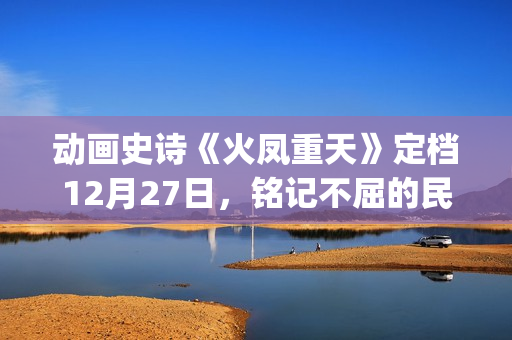 动画史诗《火凤重天》定档12月27日，铭记不屈的民族脊梁(火凤的歌)