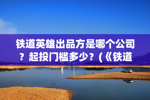 铁道英雄出品方是哪个公司？起投门槛多少？(《铁道英雄》)