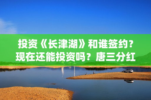 投资《长津湖》和谁签约？现在还能投资吗？唐三分红吗？(投资《长津湖》的人是谁)