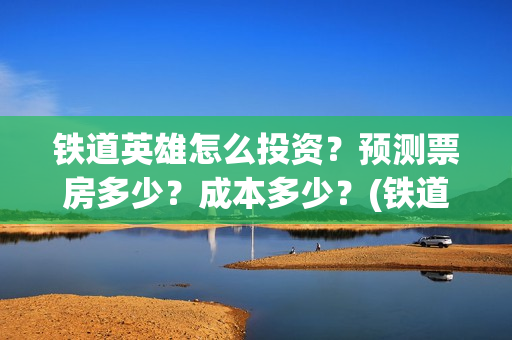 铁道英雄怎么投资？预测票房多少？成本多少？(铁道英雄怎么投资)