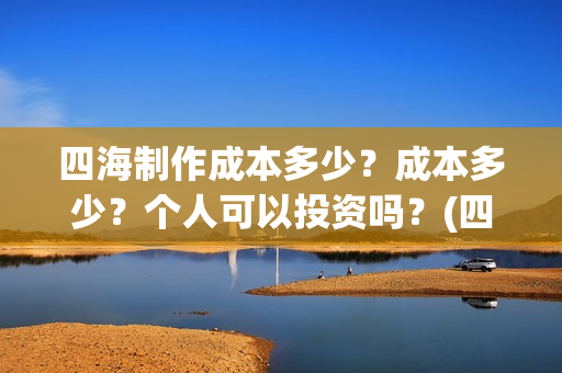 四海制作成本多少？成本多少？个人可以投资吗？(四海制造)