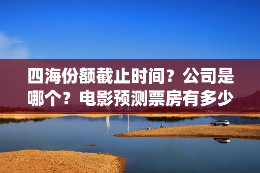 四海份额截止时间？公司是哪个？电影预测票房有多少？(四海值得投资吗)
