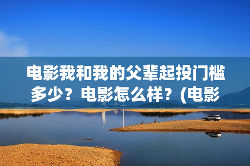 电影我和我的父辈起投门槛多少？电影怎么样？(电影我和我的父辈免费高清播放完整版观后感)