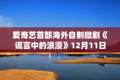 爱奇艺首部海外自制微剧《谎言中的浪漫》12月11日上线国际版 更多海外本土微剧项目开发中(爱奇艺海外版和国内版有什么区别)