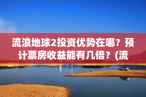 流浪地球2投资优势在哪？预计票房收益能有几倍？(流浪地球2投资方都有哪些公司)