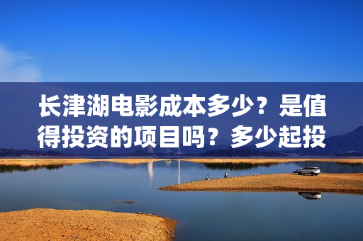 长津湖电影成本多少？是值得投资的项目吗？多少起投(长津湖电影耗资多少钱)