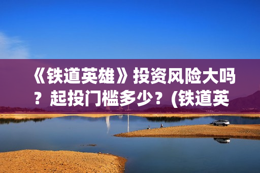 《铁道英雄》投资风险大吗？起投门槛多少？(铁道英雄总投资)
