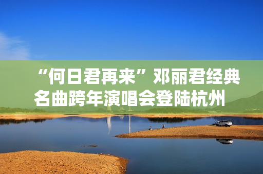 “何日君再来”邓丽君经典名曲跨年演唱会登陆杭州 师妹聂安仙其再现歌后风华