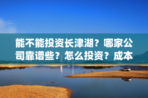 能不能投资长津湖？哪家公司靠谱些？怎么投资？成本多少？(长津湖投资者的收益具体有哪些呢?)