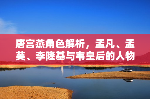 唐宫燕角色解析,孟凡、孟芙、李隆基与韦皇后的人物介绍 唐宫燕角色解析,孟凡、孟芙、李隆基与韦皇后的人物介绍