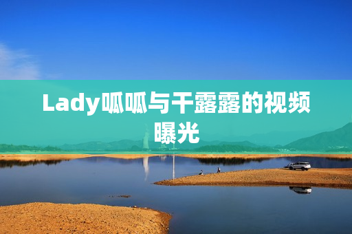 Lady呱呱与干露露的视频曝光 Lady呱呱与干露露的视频曝光